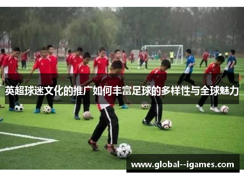 英超球迷文化的推广如何丰富足球的多样性与全球魅力