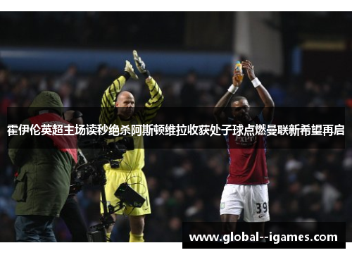 霍伊伦英超主场读秒绝杀阿斯顿维拉收获处子球点燃曼联新希望再启